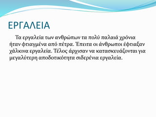 ΕΡΓΑΛΕΙΑ
Τα εργαλεία των ανθρώπων τα πολύ παλαιά χρόνια
ήταν φτιαγμένα από πέτρα. Έπειτα οι άνθρωποι έφτιαξαν
χάλκινα εργαλεία. Τέλος άρχισαν να κατασκευάζονται για
μεγαλύτερη αποδοτικότητα σιδερένια εργαλεία.
 