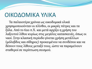ΟΙΚΟΔΟΜΙΚΑ ΥΛΙΚΑ
Τα παλαιοτέρα χρόνια ως οικοδομικά υλικά
χρησιμοποιούνταν οι πλίνθοι, οι μικρές πέτρες και τα
ξύλα. Από το 620 π.Χ. και μετά αρχίζει η χρήση του
λαξευτού λίθου κυρίως στις μεγάλες κατασκευές, όπως οι
ναοί. Στην κλασική περίοδο γίνεται χρήση μετάλλων
(μόλυβδος και σίδηρος) προκειμένου να συνδέσου και να
δέσουν τους λίθους μεταξύ τους, ώστε να παραμείνουν
σταθεροί σε περίπτωση σεισμού.
 