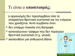 Τι είναι ο υποσιτισμός;
ο οργανισμός δεν προσλαμβάνει όλα τα
απαραίτητα θρεπτικά συστατικά και την ενέργεια
που χρειάζεται. Αυτό συμβαίνει όταν:
 δεν υπάρχει ποικιλία στη διατροφή
 καταναλώνουν τρόφιμα που δεν περιέχουν
θρεπτικά συστατικά (π.χ. γλυκά)
 ακολουθούν μια ανθυγιεινή δίαιτα
 