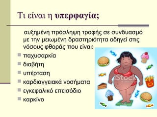 Τι είναι η υπερφαγία;
αυξημένη πρόσληψη τροφής σε συνδυασμό
με την μειωμένη δραστηριότητα οδηγεί στις
νόσους φθοράς που είναι:
 παχυσαρκία
 διαβήτης
 υπέρταση
 καρδιαγγειακά νοσήματα
 εγκεφαλικό επεισόδιο
 καρκίνος
 