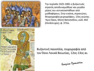 Την περίοδο 1025-1081 ο βυζαντινός
στρατός αποδυναμώθηκε και μεγάλο
μέρος του αντικαταστάθηκε από
μισθοφόρους. Στην εικόνα, στρατιώτες.
Μικρογραφία χειρογράφου, 13ος αιώνας.
'Aγιο Όρος, Μονή Βατοπεδίου, κώδ. 602
(Οκτάτευχος), φ. 372α.
Βυζαντινή πανοπλία, τοιχογραφία από
τον Όσιο Λουκά Βοιωτίας, 12ος-13ος αι.
 