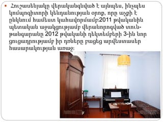  Հուշասենյակը վերականգնված է այնպես, ինչպես
կոմպոզիտորի կենդանության օրոք, որը աչքի է
ընկնում համեստ կահավորմամբ։2011 թվականին
պետական աջակցությամբ վերանորոգված տուն-
թանգարանը 2012 թվականի դեկտեմբերի 3-ին նոր
ցուցադրությամբ իր դռները բացեց արվեստասեր
հասարակության առաջ։
 