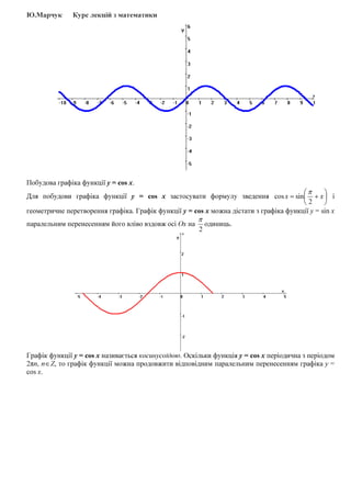 Ю.Марчук Курс лекцій з математики
Побудова графіка функції y = cos x.
Для побудови графіка функції y = cos x застосувати формулу зведення 





+= xx
2
sincos
π
і
геометричне перетворення графіка. Графік функції y = cos x можна дістати з графіка функції y = sin x
паралельним перенесенням його вліво вздовж осі Ох на
2
π
одиниць.
Графік функції y = cos x називається косинусоїдою. Оскільки функція y = cos x періодична з періодом
2πп, п∈Z, то графік функції можна продовжити відповідним паралельним перенесенням графіка y =
cos x.
 