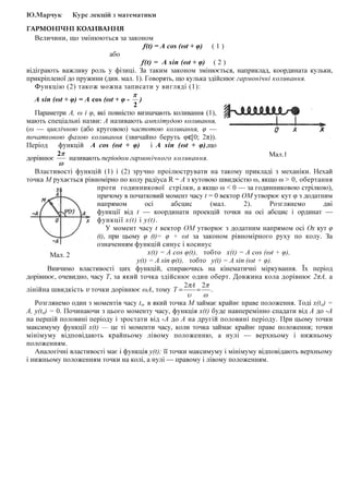 Ю.Марчук Курс лекцій з математики
ГАРМОНІЧНІ КОЛИВАННЯ
Величини, що змінюються за законом
f(t) = A cos (ωt + φ) ( 1 )
або
f(t) = A sin (ωt + φ) ( 2 )
відіграють важливу роль у фізиці. За таким законом змінюється, наприклад, координата кульки,
прикріпленої до пружини (див. мал. 1). Говорять, що кулька здійснює гармонічні коливання.
Функцію (2) також можна записати у вигляді (1):
A sin (ωt + φ) = A cos (ωt + φ -
2
π
)
Параметри А, ω і φ, які повністю визначають коливання (1),
мають спеціальні назви: А називають амплітудою коливання,
(ω — циклічною (або круговою) частотою коливання, φ —
початковою фазою коливання (звичайно беруть φϵ[0; 2π)).
Період функцій A cos (ωt + φ) і A sin (ωt + φ),що
дорівнює
ω
π2
називають періодом гармонічного коливання.
Властивості функцій (1) і (2) зручно проілюструвати на такому прикладі з механіки. Нехай
точка М рухається рівномірно по колу радіуса R = А з кутовою швидкістю ω, якщо ω > 0, обертання
проти годинникової стрілки, а якщо ω < 0 — за годинниковою стрілкою),
причому в початковий момент часу t = 0 вектор ОМ утворює кут φ з додатним
напрямом осі абсцис (мал. 2). Розглянемо дві
функції від t — координати проекцій точки на осі абсцис і ординат —
функції x(t) і y(t).
У момент часу t вектор ОМ утворює з додатним напрямом осі Ох кут φ
(t), при цьому φ (t)= φ + ωt за законом рівномірного руху по колу. За
означенням функцій синус і косинус
x(t) = A cos φ(t), тобто x(t) = А соs (ωt + φ),
y(t) = A sin φ(t), тобто у(t) = A sin (ωt + φ).
Вивчимо властивості цих функцій, спираючись на кінематичні міркування. Їх період
дорівнює, очевидно, часу Т, за який точка здійснює один оберт. Довжина кола дорівнює 2πА, а
лінійна швидкість v точки дорівнює ωA, тому .
22
ω
π
υ
π
==
А
Т
Розглянемо один з моментів часу to, в який точка М займає крайнє праве положення. Тоді x(to) =
A, y(to) = 0. Починаючи з цього моменту часу, функція x(t) буде навперемінно спадати від А до -А
на першій половині періоду і зростати від -А до А на другій половині періоду. При цьому точки
максимуму функції x(t) — це ті моменти часу, коли точка займає крайнє праве положення; точки
мінімуму відповідають крайньому лівому положенню, а нулі — верхньому і нижньому
положенням.
Аналогічні властивості має і функція y(t); її точки максимуму і мінімуму відповідають верхньому
і нижньому положенням точки на колі, а нулі — правому і лівому положенням.
Мал.1
Мал. 2
 