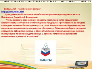 Выборы.net - Политический рейтинг
http://www.vibori.net/
Цель данного сайта - выявить наиболее популярных претендентов на пост
Президента Российской Федерации.
Чтобы выразить свое мнение, каждому посетителю сайта предлагается
проголосовать за лучшего с его точки зрения кандидата. Проголосовать за каждого
кандидата можно не более одного раза в сутки. Первого числа каждого месяца все
процентные показатели по кандидатам обнуляются. Обнуление рейтинга позволяет
определить победителя месяца и более объективно отражать изменение мнения
голосующих в течение каждого месяца. С архивом голосования вы можете
ознакомиться в разделе "Статистика".
2
 