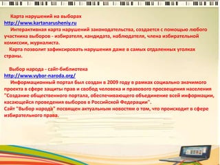 Карта нарушений на выборах
http://www.kartanarusheniy.ru
Интерактивная карта нарушений законодательства, создается с помощью любого
участника выборов - избирателя, кандидата, наблюдателя, члена избирательной
комиссии, журналиста.
Карта позволит зафиксировать нарушения даже в самых отдаленных уголках
страны.
Выбор народа - сайт-библиотека
http://www.vybor-naroda.org/
Информационный портал был создан в 2009 году в рамках социально значимого
проекта в сфере защиты прав и свобод человека и правового просвещения населения
"Создание общественного портала, обеспечивающего объединение всей информации,
касающейся проведения выборов в Российской Федерации".
Сайт "Выбор народа" посвящен актуальным новостям о том, что происходит в сфере
избирательного права.
3
 