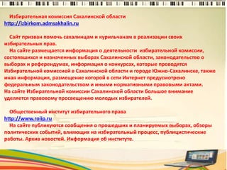Избирательная комиссия Сахалинской области
http://izbirkom.admsakhalin.ru
Сайт призван помочь сахалинцам и курильчанам в реализации своих
избирательных прав.
На сайте размещается информация о деятельности избирательной комиссии,
состоявшихся и назначенных выборах Сахалинской области, законодательство о
выборах и референдумах, информация о конкурсах, которые проводятся
Избирательной комиссией в Сахалинской области и городе Южно-Сахалинске, также
иная информация, размещение которой в сети Интернет предусмотрено
федеральным законодательством и иными нормативными правовыми актами.
На сайте Избирательной комиссии Сахалинской области большое внимание
уделяется правовому просвещению молодых избирателей.
Общественный институт избирательного права
http://www.roiip.ru
На сайте публикуются сообщения о прошедших и планируемых выборах, обзоры
политических событий, влияющих на избирательный процесс, публицистические
работы. Архив новостей. Информация об институте.
4
 
