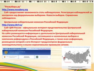 "Росвыборы.ру"
http://www.rosvybory.org
Сайт предоставляет возможность стать наблюдателем. Регистрация наблюдателей за
контролем над федеральными выборами. Новости выборов. Справочник
наблюдателя.
5
Центральная избирательная комиссия Российской Федерации
http://www.cikrf.ru/
Сайт ЦИК России - официальное интернет-представительство Центральной
избирательной комиссии Российской Федерации.
На сайте размещается информация о деятельности Центральной избирательной
комиссии Российской Федерации, состоявшихся и назначенных выборах и
кампаниях референдума в Российской Федерации, а также иная информация,
размещение которой в сети Интернет предусмотрено федеральным
законодательством и иными нормативными правовыми актами.
 