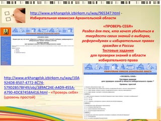 http://www.arkhangelsk.izbirkom.ru/way/965347.html -
Избирательная комиссия Архангельской области
7
http://www.arkhangelsk.izbirkom.ru/way/10A
924D8-8507-4772-8C74-
579D2B57BF49/obj/389AC24E-A4D9-455A-
A790-4DC87458A416.html - «Проверь себя»
(уровень простой)
«ПРОВЕРЬ СЕБЯ»
Раздел для тех, кто хочет убедиться в
твердости своих знаний о выборах,
референдумах и избирательных правах
граждан в России
Тестовые задания
для проверки знаний в области
избирательного права
 