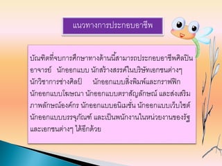 แนวทางการประกอบอาชีพ
บัณฑิตที่จบการศึกษาทางด้านนี้สามารถประกอบอาชีพศิลปิน
อาจารย์ นักออกแบบ นักสร้างสรรค์ในบริษัทเอกชนต่างๆ
นักวิชาการช่างศิลป์ นักออกแบบสิ่งพิมพ์และกราฟฟิก
นักออกแบบโฆษณา นักออกแบบตราสัญลักษณ์ และส่งเสริม
ภาพลักษณ์องค์กร นักออกแบบอนิเมชั่น นักออกแบบเว็บไซต์
นักออกแบบบรรจุภัณฑ์ และเป็นพนักงานในหน่วยงานของรัฐ
และเอกชนต่างๆ ได้อีกด้วย
 