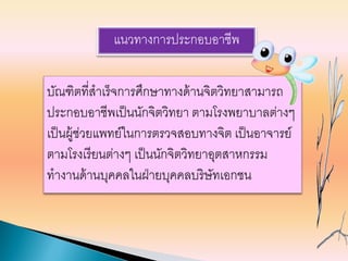 แนวทางการประกอบอาชีพ
บัณฑิตที่สาเร็จการศึกษาทางด้านจิตวิทยาสามารถ
ประกอบอาชีพเป็นนักจิตวิทยา ตามโรงพยาบาลต่างๆ
เป็นผู้ช่วยแพทย์ในการตรวจสอบทางจิต เป็นอาจารย์
ตามโรงเรียนต่างๆ เป็นนักจิตวิทยาอุตสาหกรรม
ทางานด้านบุคคลในฝ่ายบุคคลบริษัทเอกชน
 