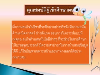 มีความสนใจในวิชาที่จะศึกษาอย่างจริงจัง มีความถนัด
ด้านคณิตศาสตร์ ช่างสังเกต ชอบการวิเคราะห์แบบมี
เหตุผล สนใจด้านเทคโนโลยีต่างๆ ที่จะช่วยในการศึกษา
ให้บรรลุจุดประสงค์ มีความสามารถในการนาเสนอข้อมูล
ได้ดี แก้ไขปัญหาเฉพาะหน้าและหาทางออกได้อย่าง
เหมาะสม
คุณสมบัติผู้เข้าศึกษาต่อ
 
