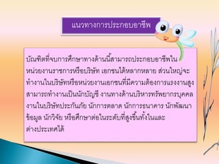 แนวทางการประกอบอาชีพ
บัณฑิตที่จบการศึกษาทางด้านนี้สามารถประกอบอาชีพใน
หน่วยงานราชการหรือบริษัท เอกชนได้หลากหลาย ส่วนใหญ่จะ
ทางานในบริษัทหรือหน่วยงานเอกชนที่มีความต้องการแรงงานสูง
สามารถทางานเป็นนักบัญชี งานทางด้านบริหารทรัพยากรบุคคล
งานในบริษัทประกันภัย นักการตลาด นักการธนาคาร นักพัฒนา
ข้อมูล นักวิจัย หรือศึกษาต่อในระดับที่สูงขึ้นทั้งในและ
ต่างประเทศได้
 