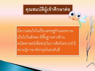 มีความสนใจในเรื่องเศรษฐกิจและความ
เป็นไปในสังคม มีพื้นฐานทางด้าน
คณิตศาสตร์เพื่อช่วยในการคิดวิเคราะห์ มี
ความรู้ภาษาอังกฤษในระดับดี
คุณสมบัติผู้เข้าศึกษาต่อ
 