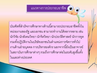 แนวทางการประกอบอาชีพ
บัณฑิตที่สาเร็จการศึกษาทางด้านนี้สามารถประกอบอาชีพทั้งใน
หน่วยงานของรัฐ และเอกชน สามารถทางานได้หลากหลาย เช่น
นักวิจัย นักสังคมวิทยา นักจิตวิทยา นักประวัติศาสตร์ นักการทูต
รวมทั้งปฏิบัติงานในบริษัทเอกชนในตาแหน่งการจัดการทั่วไป
งานด้านฝ่ายบุคคล การบริหารองค์กร นอกจากนี้ยังเป็นอาจารย์
ในสถาบันการศึกษาต่างๆ รวมถึงการศึกษาต่อในระดับสูงขึ้นทั้ง
ในและต่างประเทศ
 