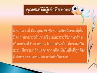 มีความจาดี มีเหตุผล รับฟังความคิดเห็นของผู้อื่น
มีความสามารถในการเขียนและการใช้ภาษาไทย
เป็นอย่างดี รักการอ่าน รักการค้นคว้า มีความเป็น
ธรรม มีความกล้าแสดงความคิดเห็นในสิ่งที่ถูกต้อง
มีทักษะและกระบวนการคิดที่เป็นระบบ
คุณสมบัติผู้เข้าศึกษาต่อ
 