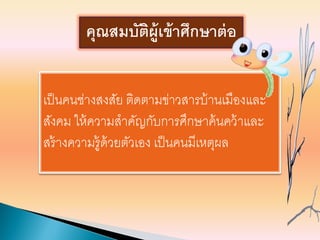 เป็นคนช่างสงสัย ติดตามข่าวสารบ้านเมืองและ
สังคม ให้ความสาคัญกับการศึกษาค้นคว้าและ
สร้างความรู้ด้วยตัวเอง เป็นคนมีเหตุผล
คุณสมบัติผู้เข้าศึกษาต่อ
 