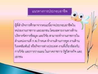 แนวทางการประกอบอาชีพ
ผู้ที่สาเร็จการศึกษาจากคณะนี้อาจประกอบอาชีพใน
หน่วยงานราชการ และเอกชน โดยเฉพาะงานทางด้าน
บริหารจัดการข้อมูล และวิจัย สามารถทางานราชการใน
ตาแหน่งงานที่ ก.พ.กาหนด ทางานด้านการทูต งานด้าน
วิเทศสัมพันธ์ หรือกิจการต่างประเทศ งานที่เกี่ยวข้องกับ
การวิจัย และการวางแผน ในภาคราชการ รัฐวิสาหกิจ และ
เอกชน
 