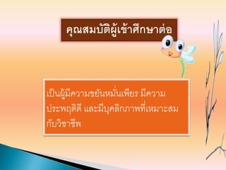 เป็นผู้มีความขยันหมั่นเพียร มีความ
ประพฤติดี และมีบุคลิกภาพที่เหมาะสม
กับวิชาชีพ
คุณสมบัติผู้เข้าศึกษาต่อ
 