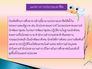 แนวทางการประกอบอาชีพ
บัณฑิตที่จบการศึกษาทางด้านนี้สามารถประกอบอาชีพได้ทั้งใน
หน่วยงานของรัฐบาล เช่น นักประชาสงเคราะห์ ในกรมประชาสงเคราะห์
นักพัฒนาชุมชน ในกรมการพัฒนาชุมชน ปฏิบัติงานในฐานะนักสังคม
สงเคราะห์ในโรงพยาบาล สานักงานตารวจแห่งชาติ ทัณฑสถาน
กรมคุมประพฤติ เป็นนักพัฒนาสังคม นักสวัสดิการสังคม แรงงานสัมพันธ์
และสามารถปฏิบัติในบริษัทเอกชนในตาแหน่ง พนักงานฝ่ายบุคคล
นักวิเคราะห์ นักประสานงานต่างๆ มีโอกาสในการศึกษาต่อในระดับที่
สูงขึ้นทั้งในและต่างประเทศ
 