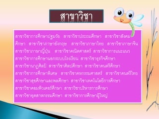สาขาวิชาการศึกษาปฐมวัย สาขาวิชาประถมศึกษา สาขาวิชาสังคม
ศึกษา สาขาวิชาภาษาอังกฤษ สาขาวิชาภาษาไทย สาขาวิชาภาษาจีน
สาขาวิชาภาษาญี่ปุ่น สาขาวิชาคณิตศาสตร์ สาขาวิชาการแนะแนว
สาขาวิชาการศึกษานอกระบบโรงเรียน สาขาวิชาธุรกิจศึกษา
สาขาวิชานาฏศิลป์ สาขาวิชาศิลปศึกษา สาขาวิชาดนตรีศึกษา
สาขาวิชาการศึกษาพิเศษ สาขาวิชาคหกรรมศาสตร์ สาขาวิชาดนตรีไทย
สาขาวิชาสุขศึกษาและพลศึกษา สาขาวิชาเทคโนโลยีการศึกษา
สาขาวิชาคอมพิวเตอร์ศึกษา สาขาวิชาบริหารการศึกษา
สาขาวิชาอุตสาหกรรมศึกษา สาขาวิชาการศึกษาผู้ใหญ่
สาขาวิชา
 