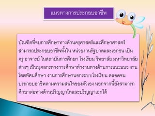 แนวทางการประกอบอาชีพ
บัณฑิตที่จบการศึกษาทางด้านครุศาสตร์และศึกษาศาสตร์
สามารถประกอบอาชีพทั้งใน หน่วยงานรัฐบาลและเอกชน เป็น
ครู อาจารย์ ในสถาบันการศึกษา โรงเรียน วิทยาลัย มหาวิทยาลัย
ต่างๆ เป็นบุคลกรทางการศึกษาทางานทางด้านการแนะแนว งาน
โสตทัศนศึกษา งานการศึกษานอกระบบโรงเรียน ตลอดจน
ประกอบอาชีพตามความสนใจของตัวเอง นอกจากนี้ยังสามารถ
ศึกษาต่อทางด้านปริญญาโทและปริญญาเอกได้
 
