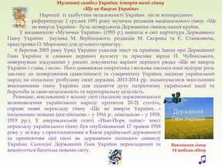 Музичний символ України: історія пісні-гімну
«Ще не вмерла Україна»
Нарешті із здобуттям незалежності України після всенародного
референдуму 1 грудня 1991 року музична редакція національного гімну «Ще
не вмерла Україна» була затверджена Державним гімном нашої країни.
Резонанс, викликаний у всьому світі спалахом державницького
волевиявлення українського народу протягом 20-21 століть,
сприяв появі перекладу гімну «Ще не вмерла України…»
іноземними мовами (англійською – у 1916 р., німецькою – у 1918,
1919 рр.). У американській газеті «Нью-Йорк таймс» текст
перекладу українського гімну був опублікований 17 травня 1918
року у зв’язку з проголошенням в Києві української державності
та прийняттям цієї пісні як державного пісенного символу
України. Сьогодні Державний Гімн України перекладений та
виконується багатьма мовами світу.
Виконання гімну
14 мовами світу
У видавництві «Музична Україна» (1993 р.) вийшла в світ партитура Державного
Гімну України (музика М. Вербицького, редакція М. Скорика та Є. Станковича,
оркестровка О. Морозова) для духового оркестру.
6 березня 2003 року Уряд України ухвалив текст та прийняв Закон про Державний
Гімн України зі словами першого куплету та приспіву вірша П. Чубинського,
повернувши згадуваний у ранніх документах варіант першого рядка «Ще не вмерла
України і слава, і воля». Його дивовижна енергетика і вольова наснага нині відіграє роль
заклику до затвердження самостійності та суверенітету України, надихає український
народ на подальшу розбудову своєї держави. 2013-2014 рр. знаменувалися чисельними
виконаннями гімну України для підняття духу патріотизму української нації та
боротьби за свою незалежність та територіальну цілісність.
♫
 