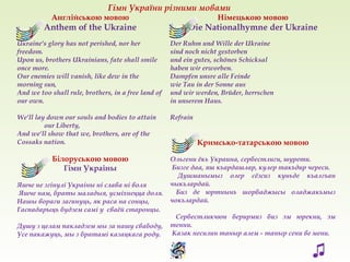 Англійською мовою
Anthem of the Ukraine
Ukraine's glory has not perished, nor her
freedom.
Upon us, brothers Ukrainians, fate shall smile
once more.
Our enemies will vanish, like dew in the
morning sun,
And we too shall rule, brothers, in a free land of
our own.
We'll lay down our souls and bodies to attain
our Liberty,
And we'll show that we, brothers, are of the
Cossaks nation.
Білоруською мовою
Гімн Украіны
Яшче не згінулі Украіны ні слава ні воля
Яшче нам, браты маладыя, усміхнецца доля.
Нашы вораги загинуць, як раса на сонцы,
Гаспадарыць будзем самі у сваёй старонцы.
Душу з целам пакладзем мы за нашу свабоду,
Усе пакажуць, мы з братамі казацкага роду.
Німецькою мовою
Die Nationalhymne der Ukraine
Der Ruhm und Wille der Ukraine
sind noch nicht gestorben
und ein gutes, schönes Schicksal
haben wir erworben.
Dampfen unsre alle Feinde
wie Tau in der Sonne aus
und wir werden, Brüder, herrschen
in unserem Haus.
Refrain
Кримсько-татарською мовою
Ольгени ёкь Украина, сербестлиги, шурети.
Бизге даа, яш къардашлар, кулер такъдир череси.
Душманымыз олер сёзсиз куньде къалгъан
чыкълардай.
Биз де юртнынъ шорбаджысы оладжакъмыз
чокълардай.
Сербестликчюн берирмиз биз эм юрекни, эм
тенни.
Казак несилин таныр алем - таныр сени ве мени.
Гімн України різними мовами
♫
 