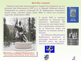 Перший пам’ятник композиторові в Україні був відкритий на 6-ту
річницю Дня Незалежності (1997 р.) у м. Яворові Львівської області.
Повернення до творчої спадщини М. М. Вербицького засвідчують
видані книги «Духовні твори» (Київ, 2004) та «Пісні для чоловічих
квартетів» (Перемишль, 2008).
Пам’ятник у м. Яворові (Львівська обл.)
Скульптори: Петро Штаєр, Петро Чепель
Пам’ятник у м. Яворові (Львівська обл.)
Скульптори: Петро Штаєр, Петро Чепель
Крізь віки з пошаною
У грудні 2010 р. музична
українська та польська гро-
мадськість відзначила 140
річницю від дня смерті видат-
ного українського композито-
ра та випустила твори для
квартету на компакт-дисках у
Польщі.
Ім’я Михайла Михайловича
Вербицького включено до
календаря пам’ятних дат на
2014-2015 роки, які відзна-
чаються під егідою ЮНЕСКО.
♫
 