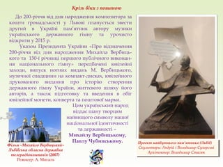 Проект майбутнього пам’ятника (Львів)
Скульптори: Андрій і Володимир Сухорські
Архітектор: Володимир Стасюк
Проект майбутнього пам’ятника (Львів)
Скульптори: Андрій і Володимир Сухорські
Архітектор: Володимир Стасюк
До 200-річчя від дня народження композитора за
кошти громадськості у Львові планується звести
другий в Україні пам’ятник автору музики
українського державного гімну та урочисто
відкрити у 2015 р.
Указом Президента України «Про відзначення
200-річчя від дня народження Михайла Вербиць-
кого та 150-ї річниці першого публічного виконан-
ня національного гімну» передбачені ювілейні
заходи, випуск нотних видань М. Вербицького,
музичної спадщини на компакт-дисках, ювілейного
друкованого видання про історію створення
державного гімну України, життєвого шляху його
авторів, а також підготовку та введення в обіг
ювілейної монети, конверта та поштової марки.
Крізь віки з пошаною
Цим український народ
віддає шану творцям
найвищого символу нашої
національної ідентичності
та державності –
Михайлу Вербицькому,
Павлу Чубинському.
Фільм «Михайло Вербицький»
Львівська обласна державна
телерадіокомпанія (2007)
Режисер: А. Мигаль
 