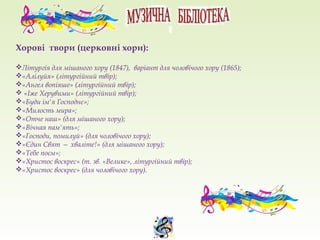 Хорові твори (церковні хори):
Літургія для мішаного хору (1847), варіант для чоловічого хору (1865);
«Алілуйя» (літургійний твір);
«Ангел вопіяше» (літургійний твір);
 «Іже Херувими» (літургійний твір);
«Буди ім'я Господнє»;
«Милость мира»;
«Отче наш» (для мішаного хору);
«Вічная пам'ять»;
«Господи, помилуй» (для чоловічого хору);
«Єдин Свят — хваліте!» (для мішаного хору);
«Тебе поєм»;
«Христос воскрес» (т. зв. «Велике», літургійний твір);
«Христос воскрес» (для чоловічого хору).
 