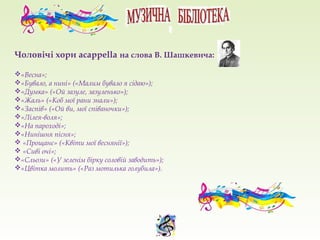 Чоловічі хори acappella на слова В. Шашкевича:
«Весна»;
«Бувало, а нині» («Малим бувало я сідаю»);
«Думка» («Ой зазуле, зазуленько»);
«Жаль» («Коб мої рани знали»);
«Заспів» («Ой ви, мої співаночки»);
«Лілея-воля»;
«На пароході»;
«Нинішня пісня»;
 «Прощанє» («Квіти мої веснянії»);
 «Сиві очі»;
«Сльози» («У зеленім бірку соловій заводить»);
«Цвітка молить» («Раз мотилька голубила»).
 