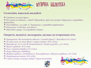 Солоспіви, вокальні ансамблі:
«Отдайте мі покой душі»;
«Не чужого ми бажаєм», слова В. Шашкевича, дует для тенора й баритона із супроводом
фортепіано;
«Плач вдовиці», на слова. А. Лужецького, з супроводом фортепіано;
«Погулянка» («Ой дана, моя дана»);
«Щасливий супруг» (із супроводом гітари).
Оперети, водевілі, мелодрами, музика до історичних п'єс:
«Буанаротті, або застиджена зависть» ( комедіо-драма Г. Якимовича в 3-х діях);
«В людях ангел не жона, вдома з мужом сатана» (в 3-х діях);
«Верховинці» (за п'єсою Й. Коженьовського «Karpaccy gorale», у 2-х діях);
«Вузькі черевики» (в 1-й дії);
«Галя» (оперета-водевіль в 2-х діях);
«Гриць Мазниця» (водевіль);
«Жовнір-чарівник» (за водевілем І. Котляревського «Москаль-чарівник», в 1-й дії);
«Запропащений котик» (в 1-й дії);
«І гроші нінащо, як розум ледащо» (музична комедія);
 