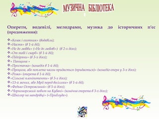 Оперети, водевілі, мелодрами, музика до історичних п'єс
(продовження):
«Козак і охотник» (водевіль);
«Настя» (в 1-й дії);
«Не до любви» («Не до любові») (в 2-х діях);
«От тобі і скарб» (в 1-й дії);
«Підгіряни» (в 3-х діях);
« Панщина »
«Простачка» (комедія в 1-й дії);
«Проциха, або поплета часом придасться (придається)» (комедіо-опера у 3-х діях);
«Рожа» (оперета в 1-й дії);
«Сільські пленіпотенти» (в 3-х діях);
«13-й жених, або Мрії перед весіллям» (в 1-й дії);
«Федько Острожський» (в 5-й діях);
«Чорноморський побит на Кубані» (комічна оперета в 3-х діях);
«Школяр на мандрівці» («Приблуда»).
 