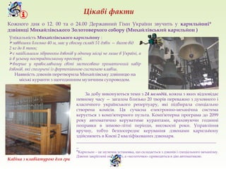Кожного дня о 12. 00 та о 24.00 Державний Гімн України звучить у карильйоні*
дзвіниці Михайлівського Золотоверхого собору (Михайлівський карильйон )
Унікальність Михайлівського карильйону :
заввишки близько 40 м, має у своєму складі 51 дзвін — вагою від
2 кг до 8 тонн;
є найбільшим зібранням дзвонів у одному місці не лише в Україні, а
й в усьому пострадянському просторі.
вперше у православному світі застосовано хроматичний набір
дзвонів, які сполучені із фортепіанною системою клавіш.
Наявність дзвонів перетворила Михайлівську дзвіницю на
міські куранти з щогодинним музичним супроводом.
Цікаві факти
За добу виконуються теми з 24 мелодій, кожна з яких відповідає
певному часу — загалом близько 20 творів переважно з духовного і
класичного українського репертуару, які підбирала спеціально
створена комісія. Ця сучасна електронно-механічна система
керується з комп'ютерного пульта. Комп'ютерна програма до 2099
року автоматично керуватиме курантами, враховуючи годинні
поправки в зимово-літні періоди, високосні роки. Управління
вручну, тобто безпосереднє керування дзвонами карильйону
здійснюють в Києві 2 кваліфікованих дзвонаря.
_______________________________________________________________
_
*Карильон – це музична установка, що складається з дзвонів і спеціального механізму.
Дзвони закріплені нерухомо, а «молоточки» приводяться в дію автоматикою.
Кабіна з клавіатурою для гри
 