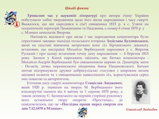 Тривалий час у науковій літературі про автора гімну України
побутували хибні твердження щодо його місця народження і часу смерті.
Вважалося, що він народився в сім'ї священика 1815 р. в с. Улючі на
пограничній території Лемківщини та Надсяння, а помер 6 січня 1870 р. у
с. Млинах неподалік Яворова.
Натомість відомості про місце і час народження композитора були
спростовані завдяки знахідці польського історика Здзіслава Будзинського,
який на підставі вивчення метричних книг сіл Бірчанського деканату
встановив, що насправді Михайло Вербицький народився у с. Явірник
Руський і при цьому встановив точну дату народження — 4 березня 1815
року. Записи у Книзі народжень свідчать, що батько композитора -
Михайло-Андрій Вербицький був священником церкви св. Димитрія; мати
- Пелагія, дочка перемиського міщанина Івана Пацановського. Батьки
митця підтримували дружні добросусідські стосунки з широким колом
місцевої шляхти та з священиками навколишніх сіл, користувалися серед
них повагою та авторитетом.
Цікаві факти
Уточнив дату смерті композитора Станіслав Людкевич,
який 1920 р. знайшов на творах М. Вербицького його
власноручні написи від 6 квітня та 1 серпня 1870 року, а
також дописку Є. Бачинського на першій сторінці рукопису
його останнього твору оперети «Простачка», де
повідомлялося, що це «Послідна праця перед смертю єго
дня 7.12.1870 в Млинах». Станіслав Людкевич
 