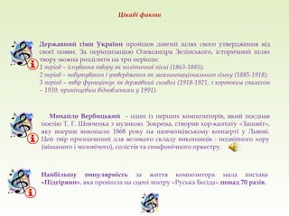 Державний гімн України пройшов довгий шлях свого утвердження від
своєї появи. За періодизацією Олександра Зелінського, історичний шлях
твору можна розділити на три періоди:
1 період – існування твору як політичної пісні (1863-1885);
2 період – побутування і утвердження як загальнонаціонального гімну (1885-1918);
3 період – твір функціонує як державний символ (1918-1921, з коротким спалахом
– 1939, прикінцевим відновленням у 1991).
Михайло Вербицький - один із перших композиторів, який поєднав
поезію Т. Г. Шевченка з музикою. Зокрема, створив хор-кантату «Заповіт»,
яку вперше виконали 1868 року на шевченківському концерті у Львові.
Цей твір призначений для великого складу виконавців - подвійного хору
(мішаного і чоловічого), солістів та симфонічного оркестру.
Цікаві факти
Найбільшу популярність за життя композитора мала вистава
«Підгіряни», яка пройшла на сцені театру «Руська Бесіда» понад 70 разів.
 