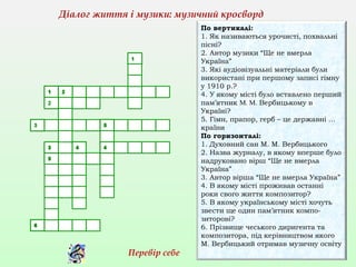 По вертикалі:
1. Як називаються урочисті, похвальні
пісні?
2. Автор музики “Ще не вмерла
Україна”
3. Які аудіовізуальні матеріали були
використані при першому записі гімну
у 1910 р.?
4. У якому місті було вставлено перший
пам’ятник М. М. Вербицькому в
Україні?
5. Гімн, прапор, герб – це державні …
країни
По горизонталі:
1. Духовний сан М. М. Вербицького
2. Назва журналу, в якому вперше було
надруковано вірш “Ще не вмерла
Україна”
3. Автор вірша “Ще не вмерла Україна”
4. В якому місті проживав останні
роки свого життя композитор?
5. В якому українському місті хочуть
звести ще один пам’ятник компо-
зиторові?
6. Прізвище чеського диригента та
композитора, під керівництвом якого
М. Вербицький отримав музичну освіту
Діалог життя і музики: музичний кросворд
Перевір себе
 