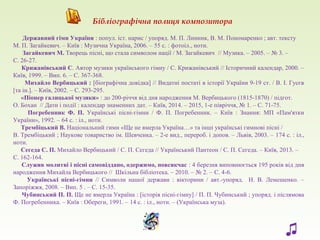 Державний гімн України : попул. іст. нарис / упоряд. М. П. Линник, В. М. Пономаренко ; авт. тексту
М. П. Загайкевич. – Київ : Музична Україна, 2006. – 55 с. : фотоіл., ноти.
Загайкевич М. Творець пісні, що стала символом нації / М. Загайкевич // Музика. – 2005. – № 3. –
С. 26-27.
Крижанівський С. Автор музики українського гімну / С. Крижанівський // Історичний календар, 2000. –
Київ, 1999. – Вип. 6. – С. 367-368.
Михайло Вербицький : [біографічна довідка] // Видатні постаті в історії України 9-19 ст. / В. І. Гусєв
[та ін.]. – Київ, 2002. – С. 293-295.
«Піонер галицької музики» : до 200-річчя від дня народження М. Вербицького (1815-1870) / підгот.
О. Бохан // Дати і події : календар знаменних дат. – Київ, 2014. – 2015, 1-е півріччя, № 1. – С. 71-75.
Погребенник Ф. П. Українські пісні-гімни / Ф. П. Погребенник. – Київ : Знання: МП «Пам'ятки
України», 1992. – 64 с. : іл., ноти.
Трембіцький В. Національний гимн «Ще не вмерла Україна…» та інші українські гимнові пісні /
В. Трембіцький ; Наукове товариство ім. Шевченка. – 2-е вид., перероб. і допов. – Львів, 2003. – 174 с. : іл.,
ноти.
Сегеда С. П. Михайло Вербицький / С. П. Сегеда // Український Пантеон / С. П. Сегеда. – Київ, 2013. –
С. 162-164.
Служив молитві і пісні самовіддано, одержимо, повсякчас : 4 березня виповнюється 195 років від дня
народження Михайла Вербицького // Шкільна бібліотека. – 2010. – № 2. – С. 4-6.
Українські пісні-гімни // Символи нашої держави : вікторини / авт.-упоряд. Н. В. Лемешенко. –
Запоріжжя, 2008. – Вип. 5 . – С. 15-35.
Чубинський П. П. Ще не вмерла Україна : [історія пісні-гімну] / П. П. Чубинський ; упоряд. і післямова
Ф. Погребенника. – Київ : Обереги, 1991. – 14 с. : іл., ноти. – (Українська муза).
Бібліографічна полиця композитора
♫
 