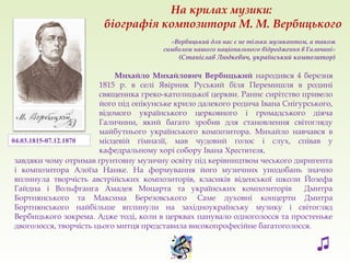 «Вербицький для нас є не тільки музикантом, а також
символом нашого національного відродження в Галичині»
(Станіслав Людкевич, український композитор)
Михайло Михайлович Вербицький народився 4 березня
1815 р. в селі Явірник Руський біля Перемишля в родині
священика греко-католицької церкви. Раннє сирітство привело
його під опікунське крило далекого родича Івана Снігурського,
відомого українського церковного і громадського діяча
Галичини, який багато зробив для становлення світогляду
майбутнього українського композитора. Михайло навчався в
місцевій гімназії, мав чудовий голос і слух, співав у
кафедральному хорі собору Івана Хрестителя,
завдяки чому отримав ґрунтовну музичну освіту під керівництвом чеського диригента
і композитора Алоїза Нанке. На формування його музичних уподобань значно
вплинула творчість австрійських композиторів, класиків віденської школи Йозефа
Гайдна і Вольфганга Амадея Моцарта та українських композиторів Дмитра
Бортнянського та Максима Березовського. Саме духовні концерти Дмитра
Бортнянського найбільше вплинули на західноукраїнську музику і світогляд
Вербицького зокрема. Адже тоді, коли в церквах панувало одноголосся та простеньке
двоголосся, творчість цього митця представила високопрофесійне багатоголосся.
04.03.1815-07.12.1870
На крилах музики:
біографія композитора М. М. Вербицького
♫
 