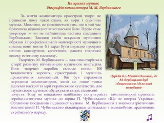 Церква в с. Млини (Польща), де
М. Вербицький був
священником і біля якої
похований
Творчість М. Вербицького — важлива сторінка в
історії розвитку вітчизняного музичного мистецтва.
Його творчий доробок складає понад 100
талановитих хорових, оркестрових і музично-
драматичних композицій. Він був справжнім
народним композитором, який не лише тонко
відчував настрої та мрії українського суспільства, але
і зумів своєю музикою збуджувати світлі, піднесені
На крилах музики:
біографія композитора М. М. Вербицького
♫
За життя композитора оркестрові твори не
принесли йому такої слави, як хори і сценічна
музика. Можливо, це пояснюється тим, що в той час
бракувало відповідної виконавської бази. Проте саме
увертюри — чи не найцінніша частина спадщини
Вербицького. Завдяки своїм яскравим музичним
образам і професіональній майстерності музичного
письма вони могли б і зараз бути окрасою програм
наших концертних колективів, давати глядачам
високу естетичну насолоду.
почуття. Тому не випадково найбільшу популярність композиторові принесла
героїко-патетична музика до вірша П. Чубинського «Ще не вмерла Україна».
Органічне поєднання піднесеної музики М. Вербицького з високопатріотичним
змістом поезії П. Чубинського якнайкраще співпадало з волелюбним прагненням
українського народу.
 