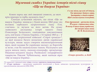 Спогади сучасників свідчать, що пісня «Ще не
вмерла Україна» виникла у Києві восени 1862 року під
впливом сербського патріотичного гімну «Гей,
слов’яни» та звучала на його мотив. На думку
львівського дослідника історії нашого гімну
Олександра Зелінського «найдавніша документована
дата, пов’язана з Гімном України, є 14 червня 1863 р.». У
середовищі патріотичної київської «Старої громади»*,
до якої входило багато визначних діячів української
культури, виник задум створити високопатріотичний
вірш, який надавав би українцям наснагу до боротьби
за волю, став би національним гімном. Реалізувати цей
задум випало поету, вченому-етнографу, організатору
Південно-західного відділу Російського географічного
товариства Павлові Чубинському, який написав вірш
«Ще не вмерла Україна».
Кожен народ має свої священні символи, до яких
крім прапора та герба, належить гімн.*
___________________________________________________________________
•У перекладі з грецької мови «гімн» означає «урочиста, похвальна пісня».
•* «Стара громада» - організація української інтелігенції у Києві, займалась громадською, культурною та
просвітницькою діяльністю (1856-1876).
«Стара громада», м. Київ
Музичний символ України: історія пісні-гімну
«Ще не вмерла Україна»
♫
Є в нас пісня, що всіх об’єднала,
Так примушує битись серця,
Завмирати в єдинім пориві,
Щоб злилися думки й почуття.
Гімн державний – урочиста пісня,
ЇЇ кожен з дитинства співа,
В ньому б’ється душа українська,
Це історія наша жива.
(В. М. Колісніченко)
 