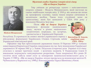 Твір увійшов до репертуару одного з найславетніших
оперних співаків - Модеста Менцинського, який виступав на
сценах найбільших театрів світу. У 1910 р. він записав цю пісню
на грамофонну платівку, таким чином вперше увічнивши її
механічним засобом. Також існує студійний запис на
грамплатівку, який був записаний у США 1916 року у
виконанні Михайла Зазуляка.
Модест Менцинський
Виконавець М. Зазуляк,
студійний запис,
США, 1916 р.
Пісня «Ще не вмерла Україна»
виконувала функцію національного
гімну, звучала в різних національно-
патріотичних осередках, на зустрічах,
урочистостях в Українській Народній
Республіці. Її сприймали як символ звитяги українського народу у
військовому формуванні Українських Січових Стрільців, воїнів
Української повстанської армії.
Офіційно твір був проголошений державним гімном 15 березня 1939 р. Сеймом
новоутвореної Карпатської України, виконувався під час Акту відновлення Української
державності 30 червня 1941 р. у Львові. Подальша історична доля України та її гімну
сплелися в ланцюг трагічних подій і величних подвигів. У Радянському Союзі її
виконання загрожувало найсуворішими репресіями. Лише наприкінці 80-х років 20
століття пісня набула нової сили за поширення національно-визвольного руху в
Україні. У 1989 р. «Ще не вмерла Україна» вільно прозвучала на відновленні могили П.
Чубинського у Борисполі та у 1990 р. біля пам’ятника Тараса Шевченка у Києві.
Музичний символ України: історія пісні-гімну
«Ще не вмерла Україна»
 