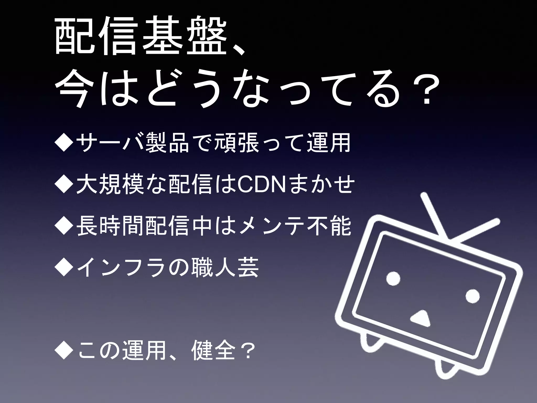 配信基盤、
今はどうなってる？
サーバ製品で頑張って運用
大規模な配信はCDNまかせ
長時間配信中はメンテ不能
インフラの職人芸
この運用、健全？
 