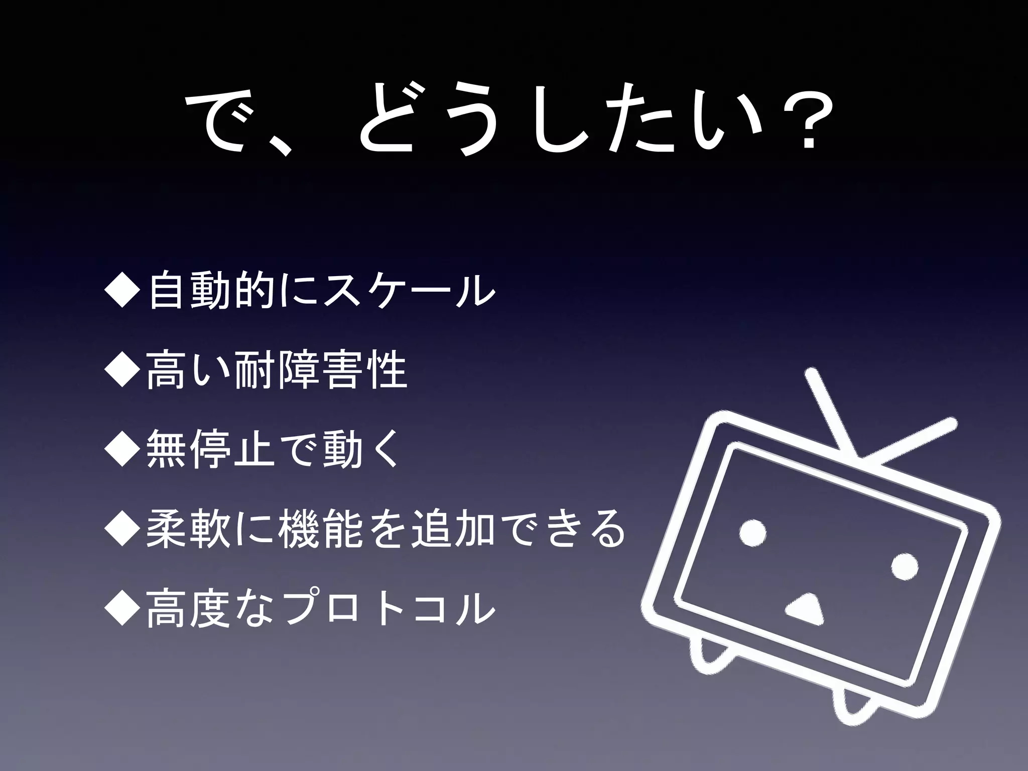 で、どうしたい？
自動的にスケール
高い耐障害性
無停止で動く
柔軟に機能を追加できる
高度なプロトコル
 