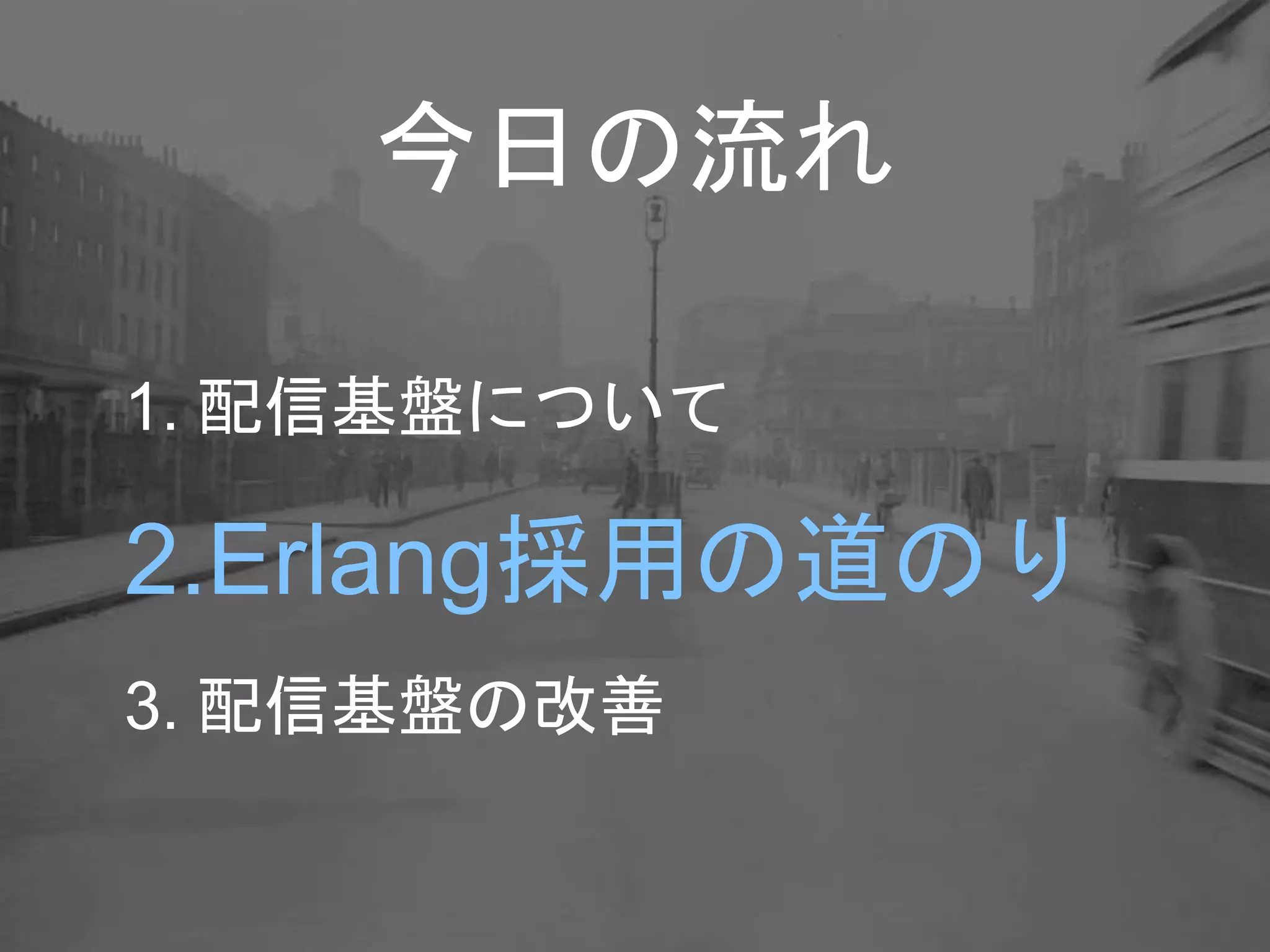 今日の流れ
1. 配信基盤について
2.Erlang採用の道のり
3. 配信基盤の改善
 