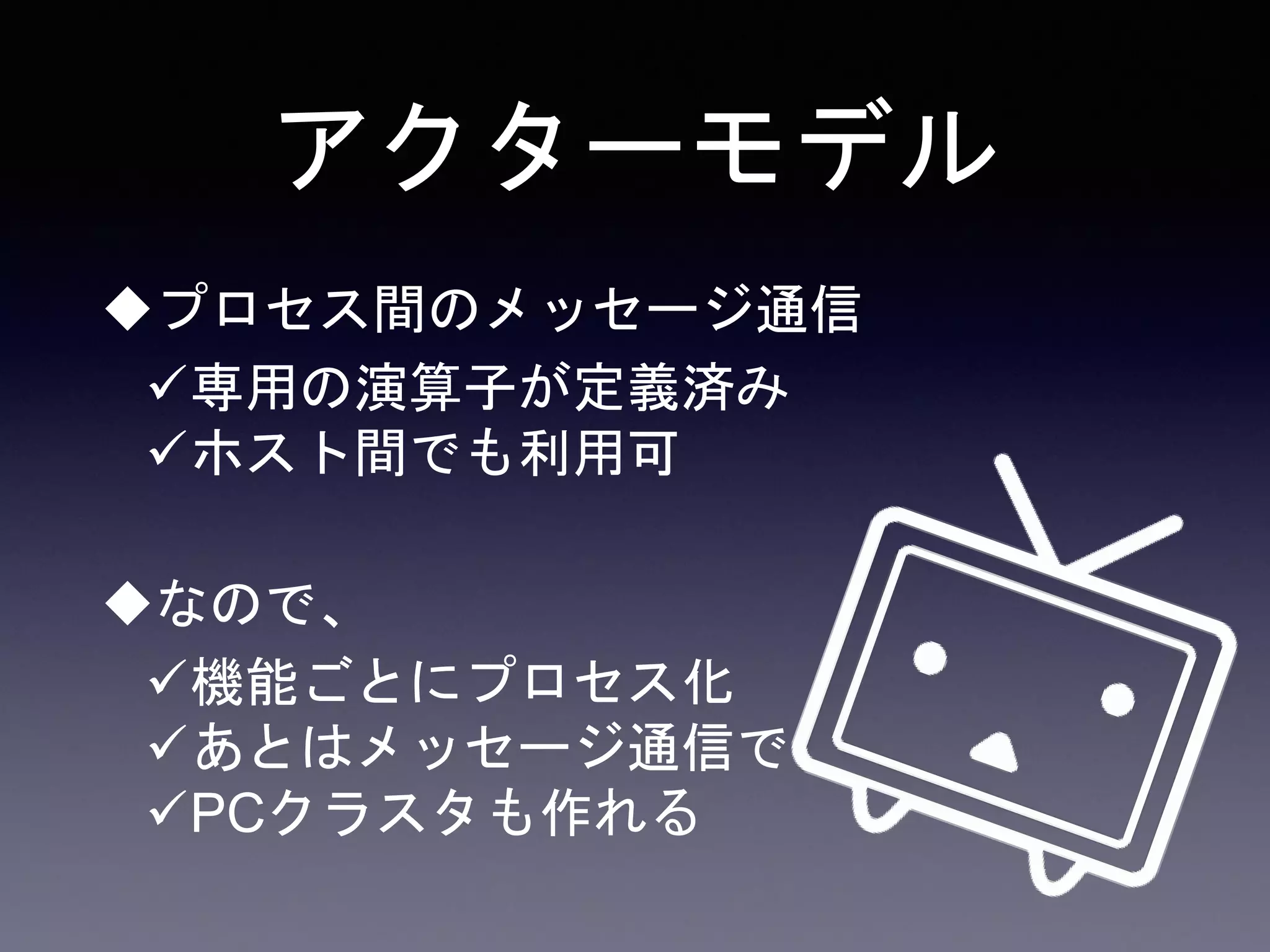 アクターモデル
プロセス間のメッセージ通信
専用の演算子が定義済み
ホスト間でも利用可
なので、
機能ごとにプロセス化
あとはメッセージ通信で
PCクラスタも作れる
 