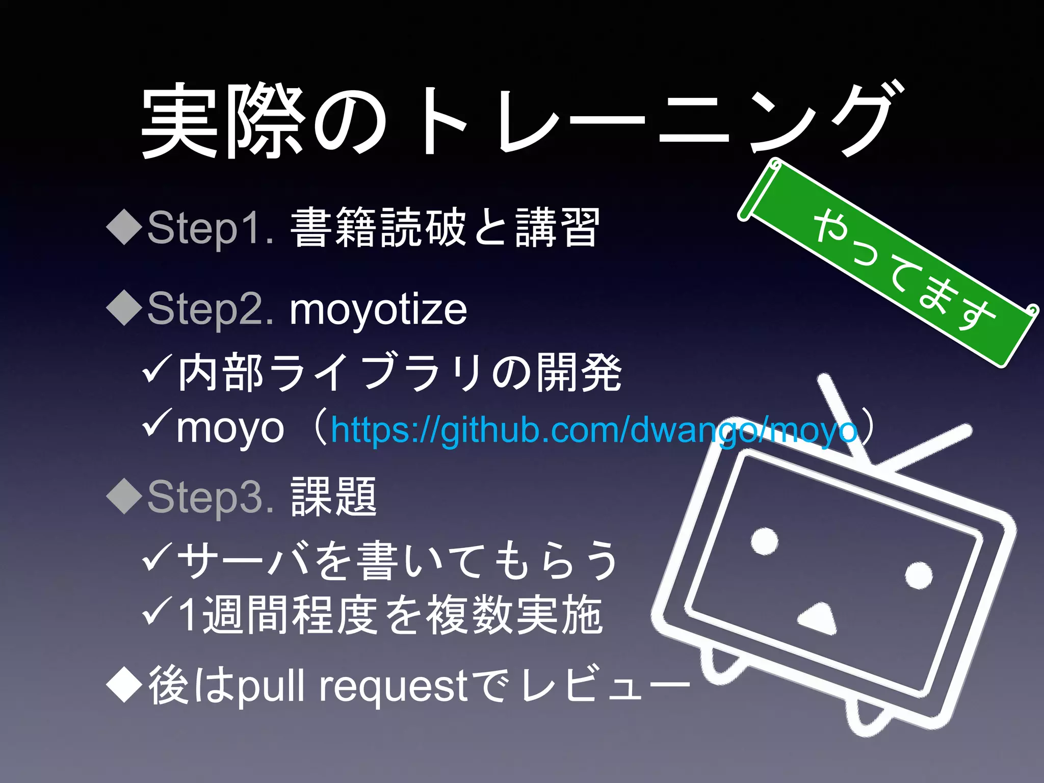 実際のトレーニング
Step1. 書籍読破と講習
Step2. moyotize
内部ライブラリの開発
moyo（https://github.com/dwango/moyo）
Step3. 課題
サーバを書いてもらう
1週間程度を複数実施
後はpull requestでレビュー
 