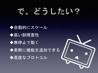 で、どうしたい？
自動的にスケール
高い耐障害性
無停止で動く
柔軟に機能を追加できる
高度なプロトコル
 