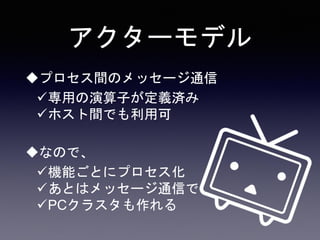 アクターモデル
プロセス間のメッセージ通信
専用の演算子が定義済み
ホスト間でも利用可
なので、
機能ごとにプロセス化
あとはメッセージ通信で
PCクラスタも作れる
 